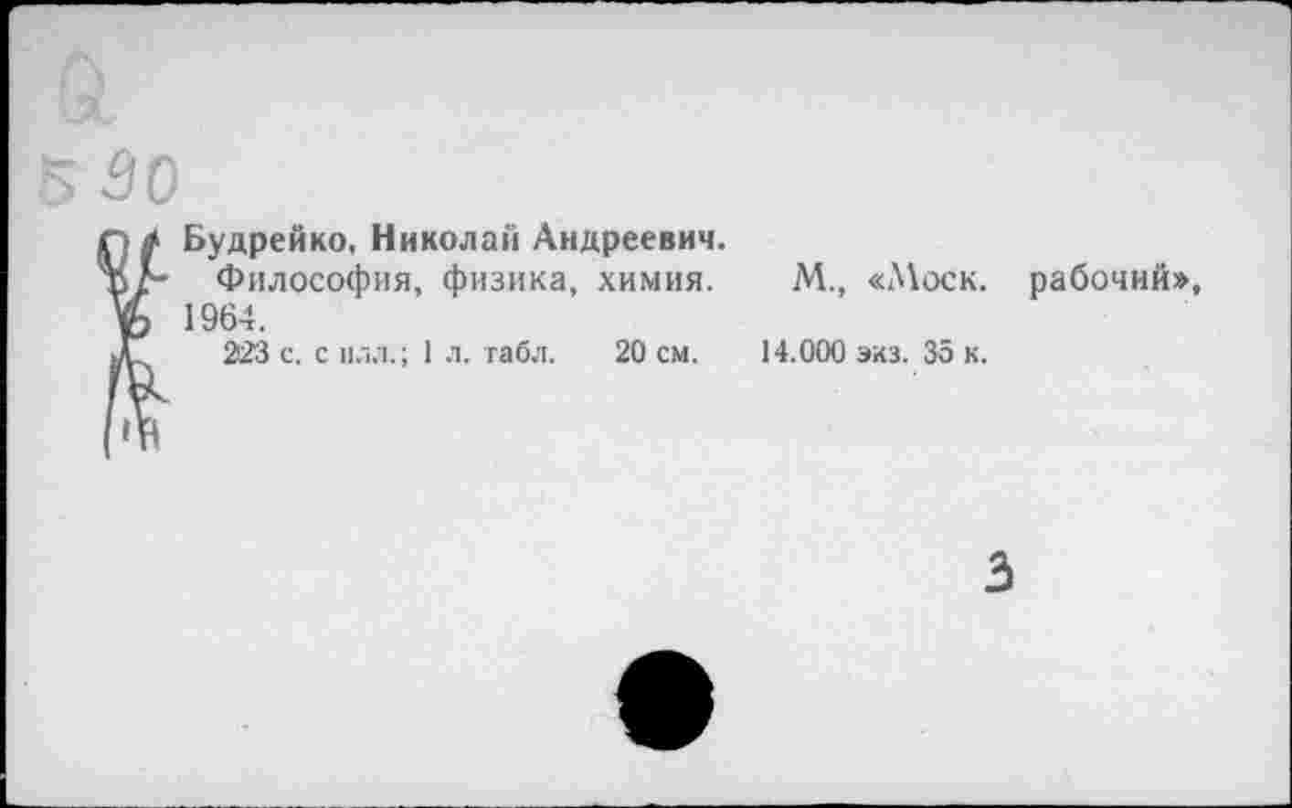 ﻿530
Будрейко, Николай Андреевич.
Философия, физика, химия. М., «Моск, рабочий», 1964.
223 с. с илл.; 1 л. табл. 20 см. 14.000 экз. 35 к.
3